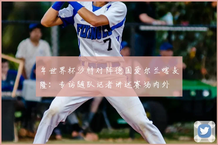 年世界杯沙特对阵德国爱尔兰喀麦隆:专访随队记者讲述赛场内外