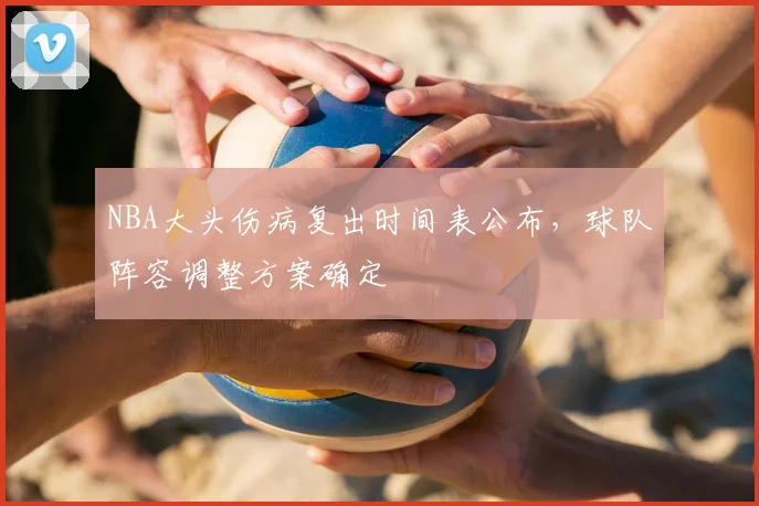 NBA大头伤病复出时间表公布,球队阵容调整方案确定