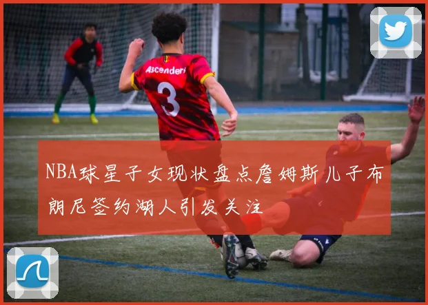 NBA球星子女现状盘点詹姆斯儿子布朗尼签约湖人引发关注