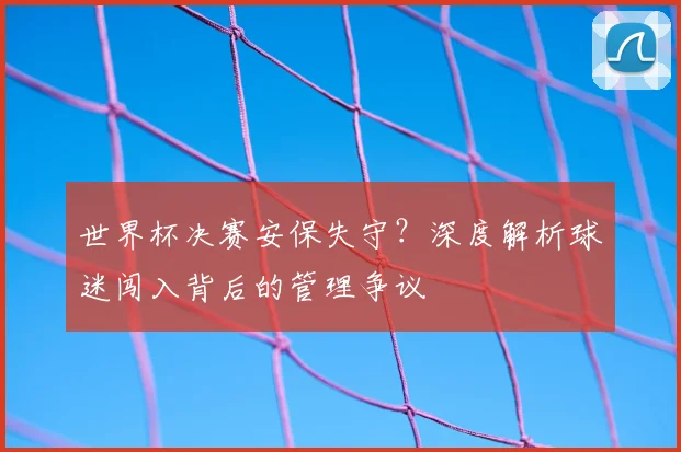 世界杯决赛安保失守？深度解析球迷闯入背后的管理争议