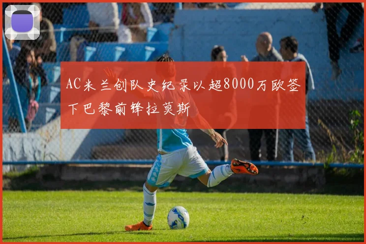 AC米兰创队史纪录以超8000万欧签下巴黎前锋拉莫斯