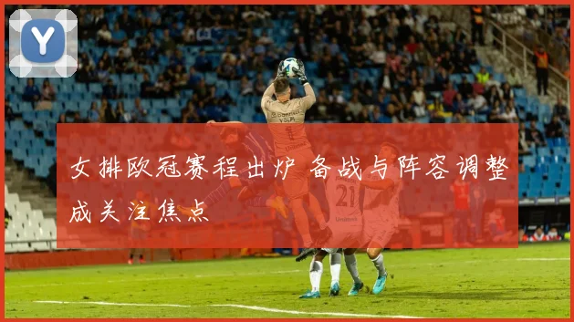 女排欧冠赛程出炉 备战与阵容调整成关注焦点
