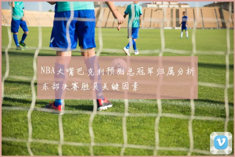 NBA大嘴巴克利预测总冠军归属分析东部决赛胜负关键因素