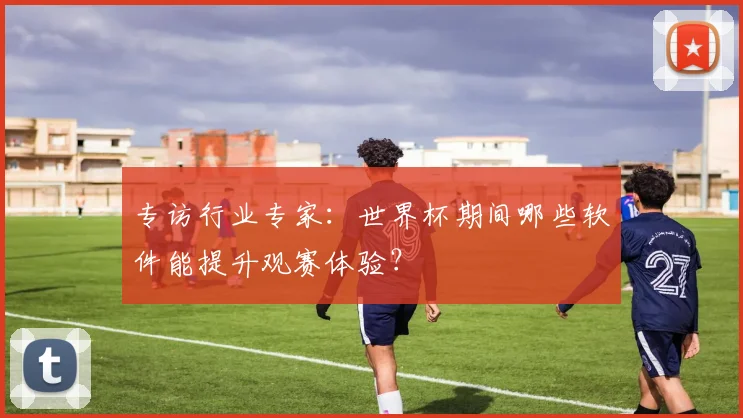 专访行业专家：世界杯期间哪些软件能提升观赛体验？