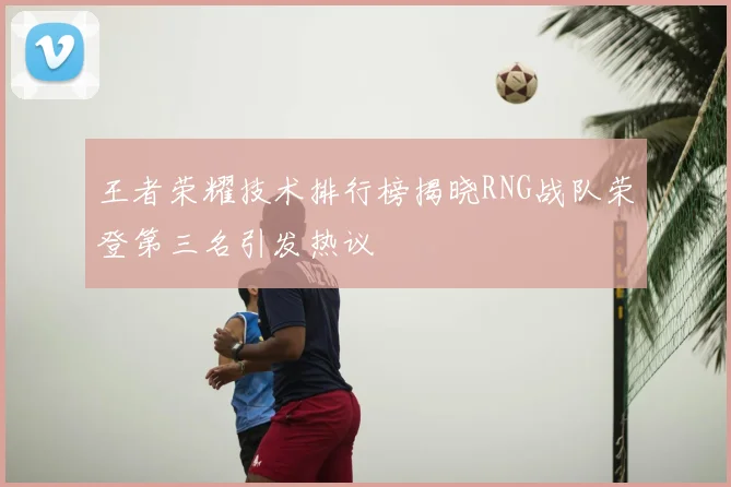 王者荣耀技术排行榜揭晓RNG战队荣登第三名引发热议