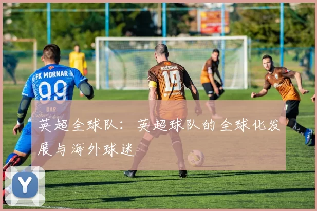 英超全球队:英超球队的全球化发展与海外球迷