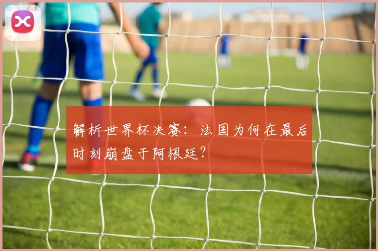 解析世界杯决赛：法国为何在最后时刻崩盘于阿根廷？