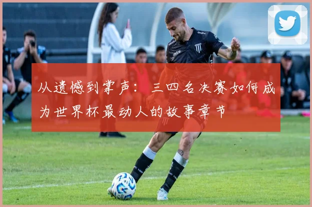 从遗憾到掌声：三四名决赛如何成为世界杯最动人的故事章节