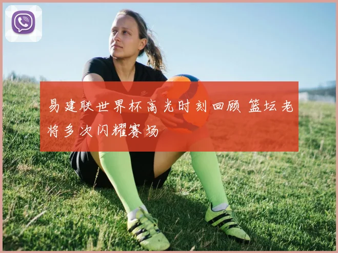 易建联世界杯高光时刻回顾 篮坛老将多次闪耀赛场