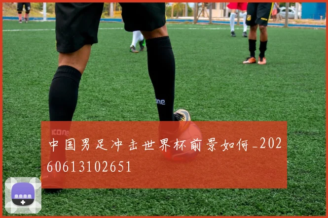 中国男足冲击世界杯前景如何_20260613102651