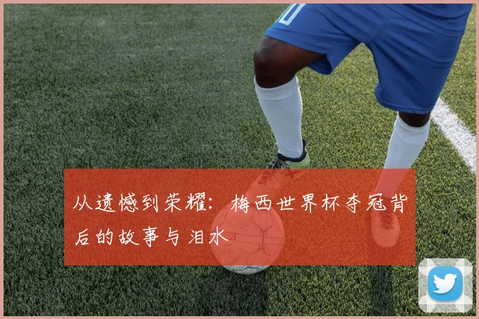 从遗憾到荣耀：梅西世界杯夺冠背后的故事与泪水
