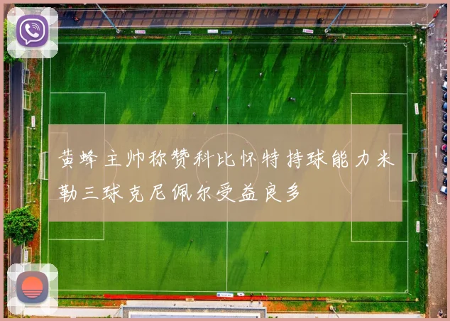 黄蜂主帅称赞科比怀特持球能力米勒三球克尼佩尔受益良多