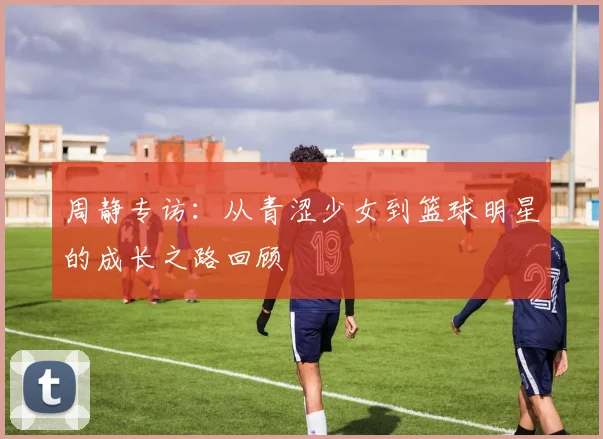 周静专访：从青涩少女到篮球明星的成长之路回顾