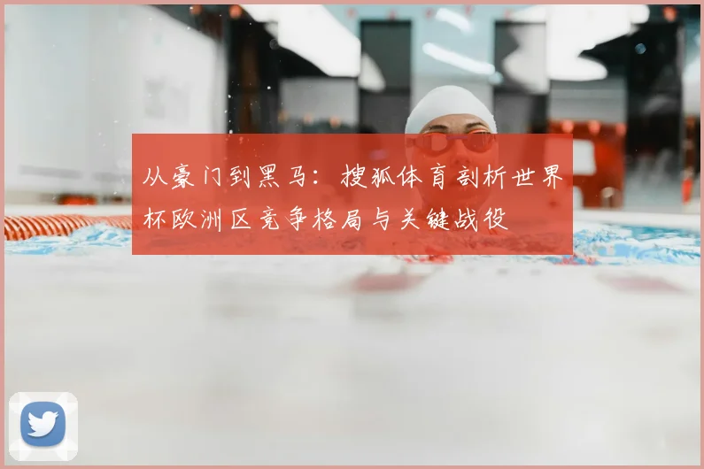从豪门到黑马：搜狐体育剖析世界杯欧洲区竞争格局与关键战役