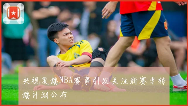 央视复播NBA赛事引发关注新赛季转播计划公布