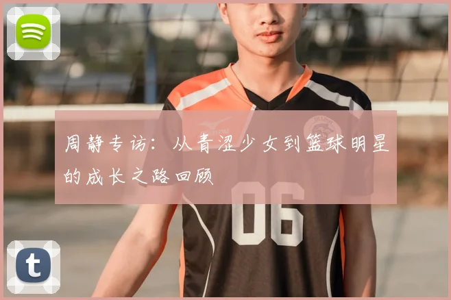 周静专访：从青涩少女到篮球明星的成长之路回顾