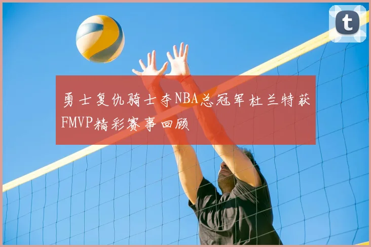 勇士复仇骑士夺NBA总冠军杜兰特获FMVP精彩赛事回顾