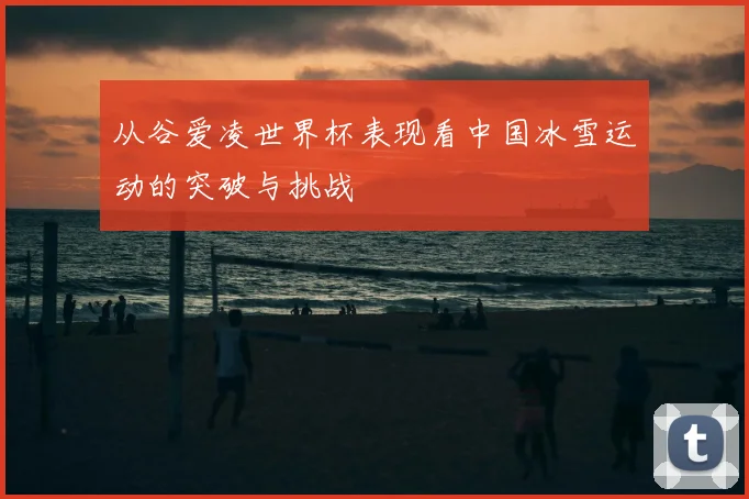 从谷爱凌世界杯表现看中国冰雪运动的突破与挑战