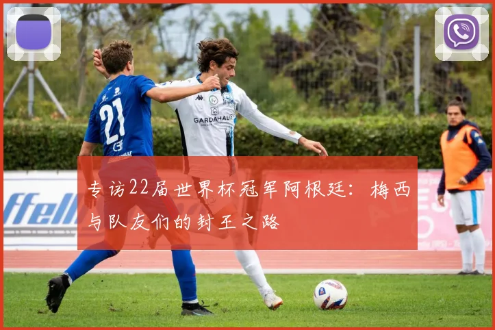 专访22届世界杯冠军阿根廷：梅西与队友们的封王之路
