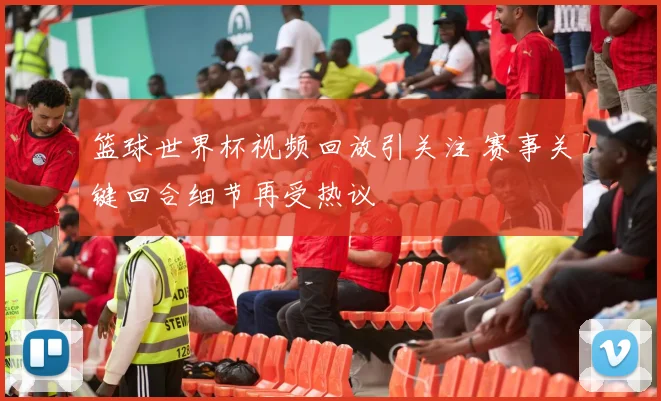 篮球世界杯视频回放引关注 赛事关键回合细节再受热议