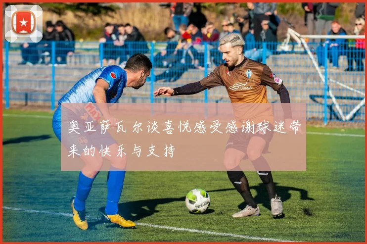 奥亚萨瓦尔谈喜悦感受感谢球迷带来的快乐与支持