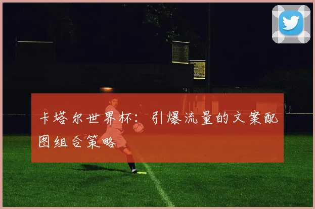 卡塔尔世界杯：引爆流量的文案配图组合策略