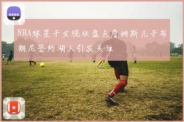NBA球星子女现状盘点詹姆斯儿子布朗尼签约湖人引发关注