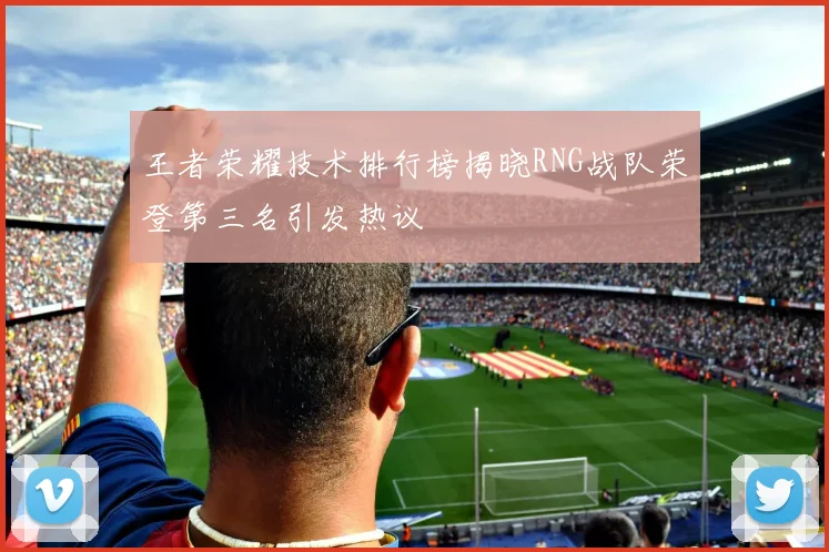 王者荣耀技术排行榜揭晓RNG战队荣登第三名引发热议