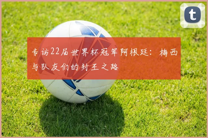 专访22届世界杯冠军阿根廷：梅西与队友们的封王之路