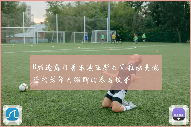 B席透露与鲁本迪亚斯共同推动曼城签约若昂内维斯的幕后故事
