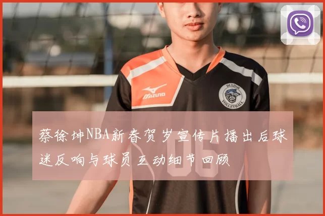 蔡徐坤NBA新春贺岁宣传片播出后球迷反响与球员互动细节回顾