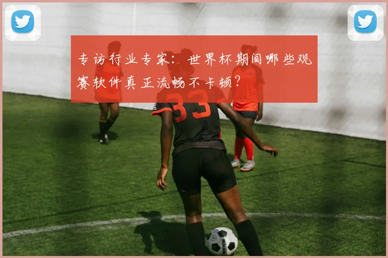 专访行业专家：世界杯期间哪些观赛软件真正流畅不卡顿？