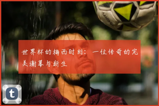 世界杯的梅西时刻：一位传奇的完美谢幕与新生