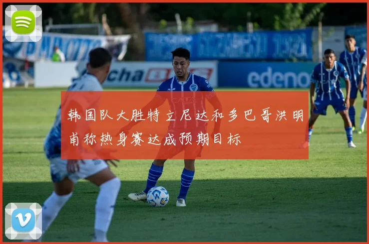 韩国队大胜特立尼达和多巴哥洪明甫称热身赛达成预期目标