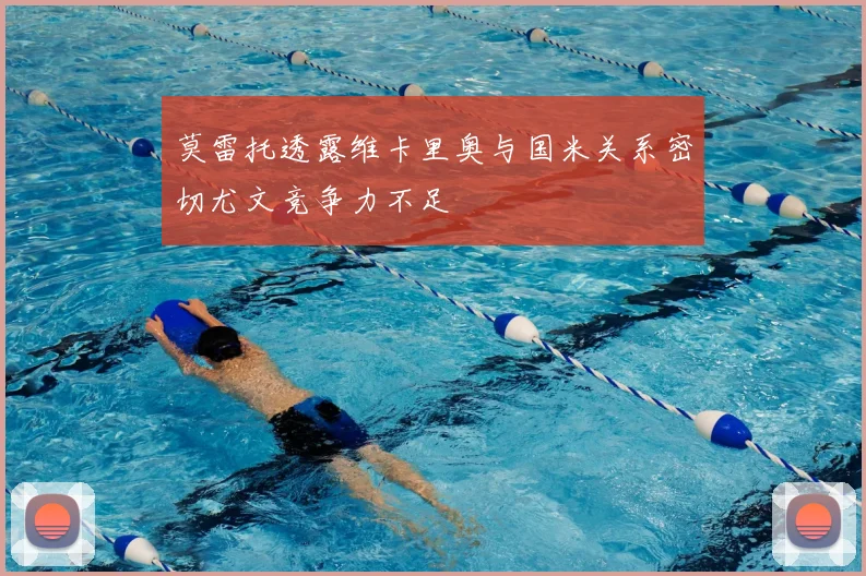 莫雷托透露维卡里奥与国米关系密切尤文竞争力不足