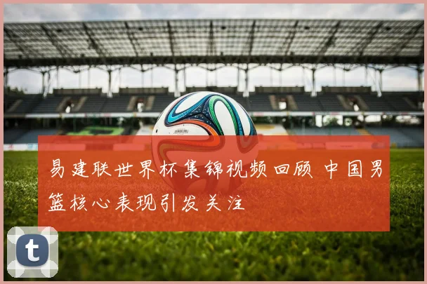 易建联世界杯集锦视频回顾 中国男篮核心表现引发关注