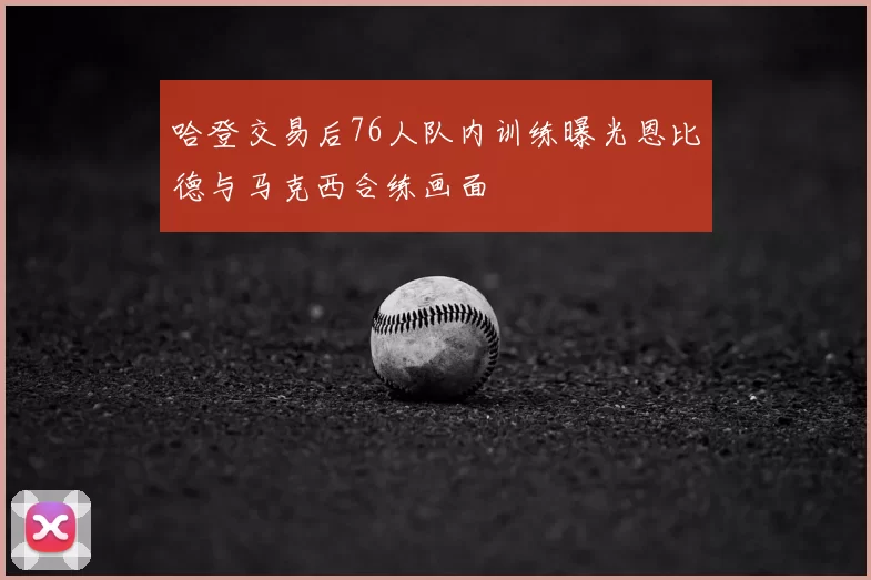 哈登交易后76人队内训练曝光恩比德与马克西合练画面