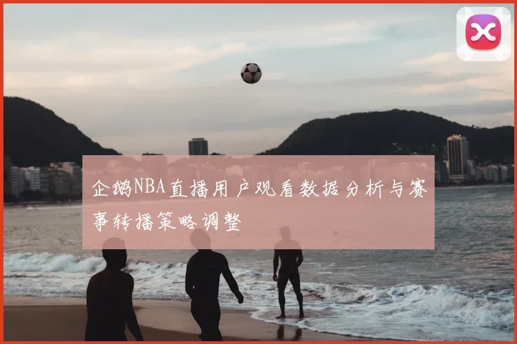 企鹅NBA直播用户观看数据分析与赛事转播策略调整