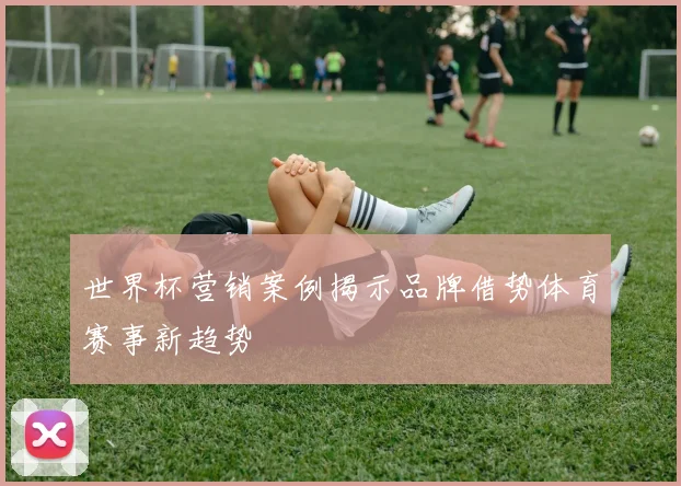 世界杯营销案例揭示品牌借势体育赛事新趋势