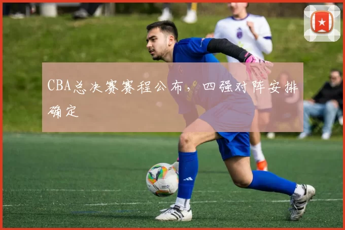 CBA总决赛赛程公布，四强对阵安排确定