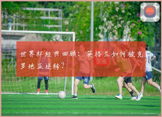 世界杯经典回顾：英格兰如何被克罗地亚逆转？
