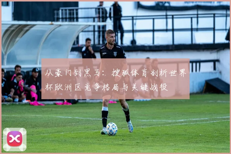 从豪门到黑马：搜狐体育剖析世界杯欧洲区竞争格局与关键战役